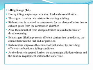  Idling Range (1-2)
 During idling, engine operates at no load and closed throttle.
 The engine requires rich mixture for starting at idling.
 Rich mixture is required to compensate for the charge dilution due to
exhaust gases from the combustion chamber.
 Also, the amount of fresh charge admitted is less due to smaller
throttle opening.
 Exhaust gas dilution prevents efficient combustion by reducing the
contact between the fuel and air particles.
 Rich mixture improves the contact of fuel and air by providing
efficient combustion at idling conditions.
 As the throttle is opened further, the exhaust gas dilution reduces and
the mixture requirement shifts to the leaner side.
 