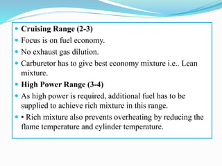  Cruising Range (2-3)
 Focus is on fuel economy.
 No exhaust gas dilution.
 Carburetor has to give best economy mixture i.e.. Lean
mixture.
 High Power Range (3-4)
 As high power is required, additional fuel has to be
supplied to achieve rich mixture in this range.
 • Rich mixture also prevents overheating by reducing the
flame temperature and cylinder temperature.
 
