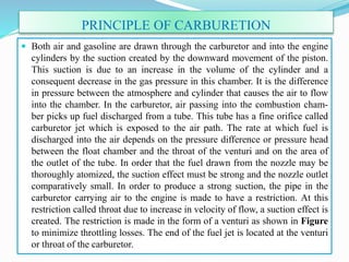 PRINCIPLE OF CARBURETION
 Both air and gasoline are drawn through the carburetor and into the engine
cylinders by the suction created by the downward movement of the piston.
This suction is due to an increase in the volume of the cylinder and a
consequent decrease in the gas pressure in this chamber. It is the difference
in pressure between the atmosphere and cylinder that causes the air to flow
into the chamber. In the carburetor, air passing into the combustion cham-
ber picks up fuel discharged from a tube. This tube has a fine orifice called
carburetor jet which is exposed to the air path. The rate at which fuel is
discharged into the air depends on the pressure difference or pressure head
between the float chamber and the throat of the venturi and on the area of
the outlet of the tube. In order that the fuel drawn from the nozzle may be
thoroughly atomized, the suction effect must be strong and the nozzle outlet
comparatively small. In order to produce a strong suction, the pipe in the
carburetor carrying air to the engine is made to have a restriction. At this
restriction called throat due to increase in velocity of flow, a suction effect is
created. The restriction is made in the form of a venturi as shown in Figure
to minimize throttling losses. The end of the fuel jet is located at the venturi
or throat of the carburetor.
 