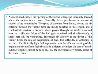  As mentioned earlier, the opening of the fuel discharge jet is usually located
where the suction is maximum. Normally, this is just below the narrowest
section of the venturi tube. The spray of gasoline from the nozzle and the air
entering through the venturi tube are mixed together in this region and a
combustible mixture is formed which passes through the intake manifold
into the cylinders. Most of the fuel gets atomized and simultaneously a
small part will be vapourized. Increased air velocity at the throat of the
venturi helps the rate of evaporation of fuel. The difficulty of obtaining a
mixture of sufficiently high fuel vapour-air ratio for efficient starting of the
engine and for uniform fuel-air ratio in different cylinders (in case of multi-
cylinder engine) cannot be fully met by the increased air velocity alone at
the venturi throat.
 