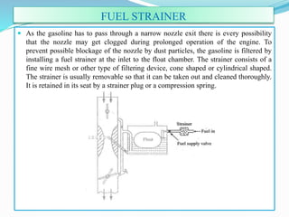 FUEL STRAINER
 As the gasoline has to pass through a narrow nozzle exit there is every possibility
that the nozzle may get clogged during prolonged operation of the engine. To
prevent possible blockage of the nozzle by dust particles, the gasoline is filtered by
installing a fuel strainer at the inlet to the float chamber. The strainer consists of a
fine wire mesh or other type of filtering device, cone shaped or cylindrical shaped.
The strainer is usually removable so that it can be taken out and cleaned thoroughly.
It is retained in its seat by a strainer plug or a compression spring.
 