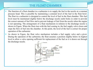 THE FLOAT CHAMBER
 The function of a float chamber in a carburetor is to supply the fuel to the nozzle at a constant
pressure head. This is possible by maintaining a constant level of the fuel in the float bowl.
The float in a carburetor is designed to control the level of fuel in the float chamber. This fuel
level must be maintained slightly below the discharge nozzle outlet holes in order to provide
the correct amount of fuel flow and to prevent leakage of fuel from the nozzle when the engine
is not operating. The arrangement of a float mechanism in relation to the discharge nozzle is
shown in Figure. When the float rises with the fuel coming in, the fuel supply valve closes and
stops the flow of fuel into the chamber. At this point, the level of the fuel is correct for proper
operation of the carburetor.
 As shown in Figure, the float valve mechanism includes a fuel supply valve and a pivot.
During the operation of the carburetor, the float assumes a position slightly below its highest
level to allow a valve opening sufficient for replacement of the fuel as it is drawn out through
the discharge nozzle.
 
