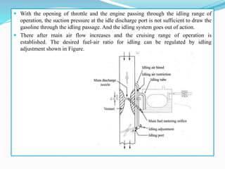  With the opening of throttle and the engine passing through the idling range of
operation, the suction pressure at the idle discharge port is not sufficient to draw the
gasoline through the idling passage. And the idling system goes out of action.
 There after main air flow increases and the cruising range of operation is
established. The desired fuel-air ratio for idling can be regulated by idling
adjustment shown in Figure.
 