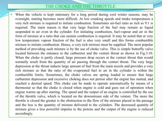 THE CHOKE AND THE THROTTLE
 When the vehicle is kept stationary for a long period during cool winter seasons, may be
overnight, starting becomes more difficult. At low cranking speeds and intake temperatures a
very rich mixture is required to initiate combustion. Sometimes air-fuel ratio as rich as 9:1 is
required. The main reason is that very large fraction of the fuel may remain as liquid
suspended in air even in the cylinder. For initiating combustion, fuel-vapour and air in the
form of mixture at a ratio that can sustain combustion is required. It may be noted that at very
low temperature vapour fraction of the fuel is also very small and this forms combustible
mixture to initiate combustion. Hence, a very rich mixture must be supplied. The most popular
method of providing such mixture is by the use of choke valve. This is simple butterfly valve
located between the entrance to the carburetor and the venturi throat as shown in Fig.3.10.
When the choke is partly closed, large pressure drop occurs at the venturi throat that would
normally result from the quantity of air passing through the venturi throat. The very large
depression at the throat inducts large amount of fuel from the main nozzle and provides a very
rich mixture so that the ratio of the evaporated fuel to air in the cylinder is within the
combustible limits. Sometimes, the choke valves are spring loaded to ensure that large
carburetor depression and excessive choking does not persist after the engine has started, and
reached a desired speed. This choke can be made to operate automatically by means of a
thermostat so that the choke is closed when engine is cold and goes out of operation when
engine warms up after starting. The speed and the output of an engine is controlled by the use
of the throttle valve, which is located on the downstream side of the venturi. The more the
throttle is closed the greater is the obstruction to the flow of the mixture placed in the passage
and the less is the quantity of mixture delivered to the cylinders. The decreased quantity of
mixture gives a less powerful impulse to the pistons and the output of the engine is reduced
accordingly.
 