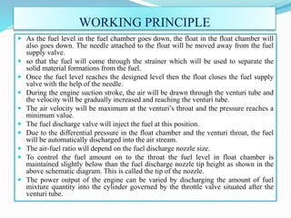WORKING PRINCIPLE
 As the fuel level in the fuel chamber goes down, the float in the float chamber will
also goes down. The needle attached to the float will be moved away from the fuel
supply valve.
 so that the fuel will come through the strainer which will be used to separate the
solid material formations from the fuel.
 Once the fuel level reaches the designed level then the float closes the fuel supply
valve with the help of the needle.
 During the engine suction stroke, the air will be drawn through the venturi tube and
the velocity will be gradually increased and reaching the venturi tube.
 The air velocity will be maximum at the venturi’s throat and the pressure reaches a
minimum value.
 The fuel discharge valve will inject the fuel at this position.
 Due to the differential pressure in the float chamber and the venturi throat, the fuel
will be automatically discharged into the air stream.
 The air-fuel ratio will depend on the fuel discharge nozzle size.
 To control the fuel amount on to the throat the fuel level in float chamber is
maintained slightly below than the fuel discharge nozzle tip height as shown in the
above schematic diagram. This is called the tip of the nozzle.
 The power output of the engine can be varied by discharging the amount of fuel
mixture quantity into the cylinder governed by the throttle valve situated after the
venturi tube.
 