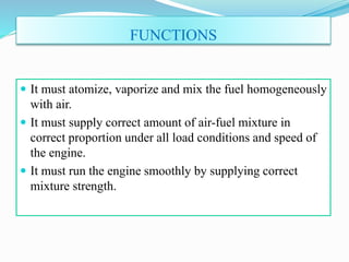 FUNCTIONS
 It must atomize, vaporize and mix the fuel homogeneously
with air.
 It must supply correct amount of air-fuel mixture in
correct proportion under all load conditions and speed of
the engine.
 It must run the engine smoothly by supplying correct
mixture strength.
 