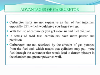 ADVANTAGES OF CARBURETOR
 Carburetor parts are not expensive as that of fuel injectors,
especially EFI, which would give you large savings.
 With the use of carburetor you get more air and fuel mixture.
 In terms of road test, carburetors have more power and
precision.
 Carburetors are not restricted by the amount of gas pumped
from the fuel tank which means that cylinders may pull more
fuel through the carburetor that would lead to denser mixture in
the chamber and greater power as well.
 