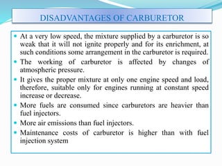  At a very low speed, the mixture supplied by a carburetor is so
weak that it will not ignite properly and for its enrichment, at
such conditions some arrangement in the carburetor is required.
 The working of carburetor is affected by changes of
atmospheric pressure.
 It gives the proper mixture at only one engine speed and load,
therefore, suitable only for engines running at constant speed
increase or decrease.
 More fuels are consumed since carburetors are heavier than
fuel injectors.
 More air emissions than fuel injectors.
 Maintenance costs of carburetor is higher than with fuel
injection system
DISADVANTAGES OF CARBURETOR
 