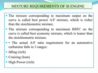 MIXTURE REQUIREMENTS OF SI ENGINE
 The mixture corresponding to maximum output on the
curve is called best power A/F mixture, which is richer
than the stoichiometric mixture.
 The mixture corresponding to maximum BSFC on the
curve is called best economy mixture, which is leaner than
the stoichiometric mixture.
 • The actual A/F ratio requirement for an automative
carburetor falls in 3 ranges:
 Idling (rich)
 Cruising (lean)
 High Power (rich)
 