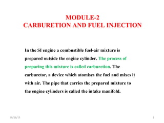 MODULE-2
CARBURETION AND FUEL INJECTION
In the SI engine a combustible fuel-air mixture is
prepared outside the engine cylinder. The process of
preparing this mixture is called carburetion. The
carburetor, a device which atomises the fuel and mixes it
with air. The pipe that carries the prepared mixture to
the engine cylinders is called the intake manifold.
08/26/15 1
 