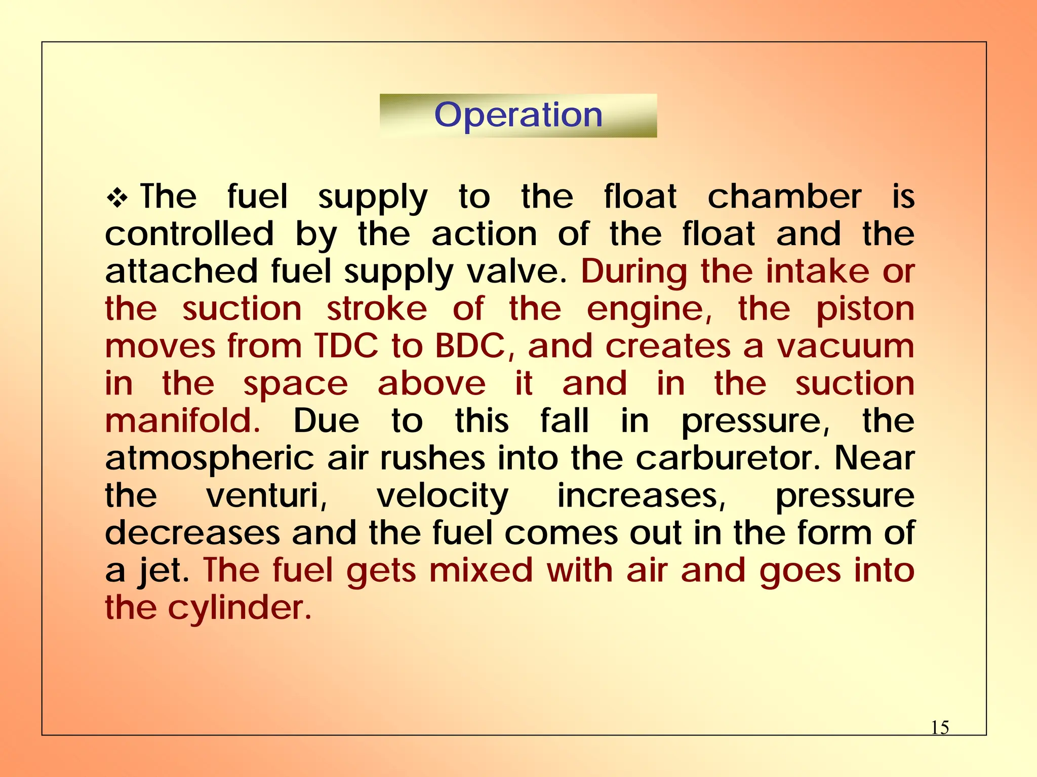 15
™ The fuel supply to the float chamber is
controlled by the action of the float and the
attached fuel supply valve. During the intake or
the suction stroke of the engine, the piston
moves from TDC to BDC, and creates a vacuum
in the space above it and in the suction
manifold. Due to this fall in pressure, the
atmospheric air rushes into the carburetor. Near
the venturi, velocity increases, pressure
decreases and the fuel comes out in the form of
a jet. The fuel gets mixed with air and goes into
the cylinder.
Operation
 
