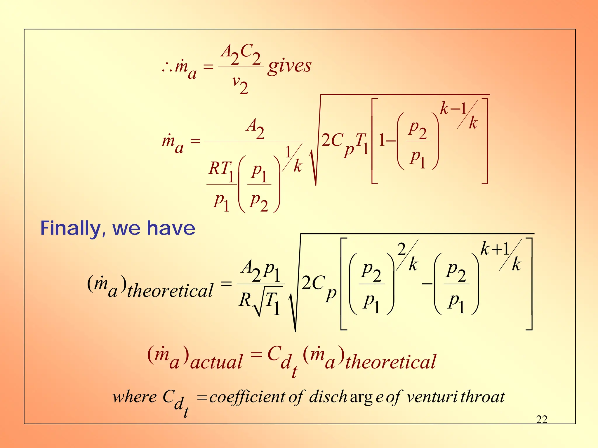 22
1
2
1
1
1
1 1
1 2
2 2
2
2 2 1
A C
ma v
k
k
A p
m C T
a p p
k
RT p
p p
gives
∴ =
−
⎡ ⎤
⎛ ⎞
⎢ ⎥
= −⎜ ⎟
⎢ ⎥
⎜ ⎟
⎝ ⎠
⎢ ⎥
⎛ ⎞
⎣ ⎦
⎜ ⎟
⎜ ⎟
⎝ ⎠
Finally, we have
1
2
2 2
1 1
2 1
( ) 2
1
k
k k
A p p p
m C
a theoretical p p p
R T
+
⎡ ⎤
⎛ ⎞ ⎛ ⎞
⎢ ⎥
= −
⎜ ⎟ ⎜ ⎟
⎢ ⎥
⎜ ⎟ ⎜ ⎟
⎝ ⎠ ⎝ ⎠
⎢ ⎥
⎣ ⎦
( ) ( )
m C m
a actual d a theoretical
t
=
arg
where C coefficient of disch eof venturithroat
dt
=
 
