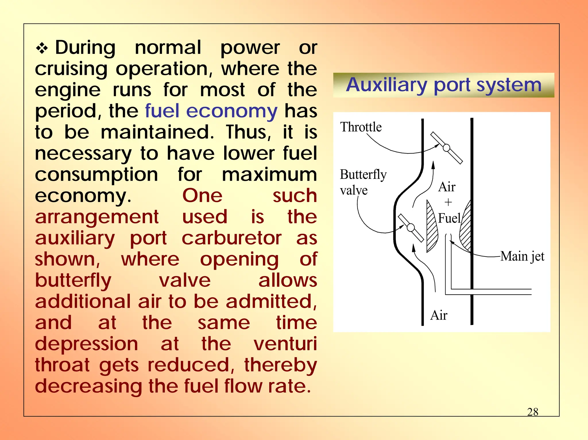 28
™ During normal power or
cruising operation, where the
engine runs for most of the
period, the fuel economy has
to be maintained. Thus, it is
necessary to have lower fuel
consumption for maximum
economy. One such
arrangement used is the
auxiliary port carburetor as
shown, where opening of
butterfly valve allows
additional air to be admitted,
and at the same time
depression at the venturi
throat gets reduced, thereby
decreasing the fuel flow rate.
Auxiliary port system
Butterfly
valve
Throttle
Main jet
Air
Air
+
Fuel
 