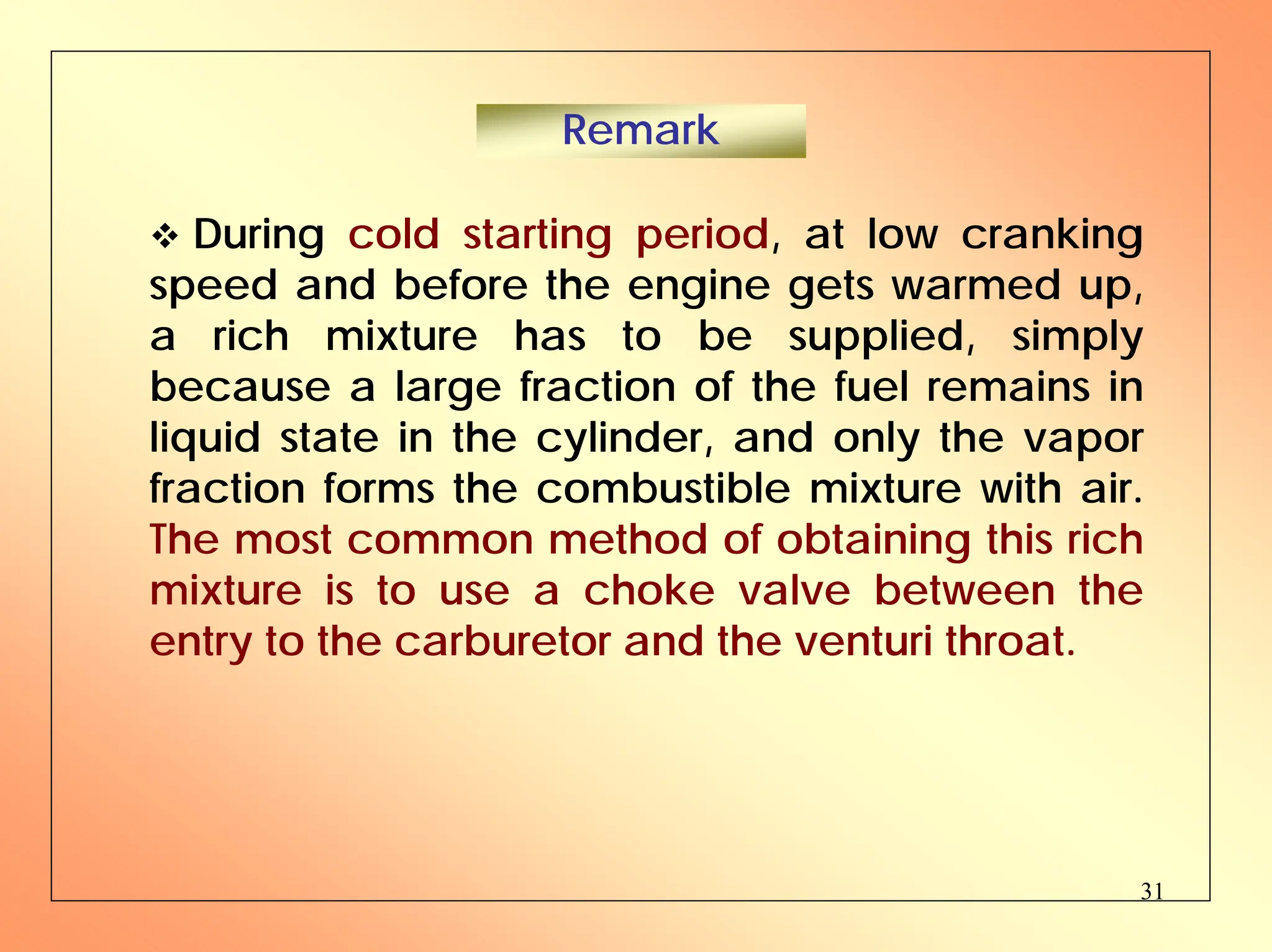 31
™ During cold starting period, at low cranking
speed and before the engine gets warmed up,
a rich mixture has to be supplied, simply
because a large fraction of the fuel remains in
liquid state in the cylinder, and only the vapor
fraction forms the combustible mixture with air.
The most common method of obtaining this rich
mixture is to use a choke valve between the
entry to the carburetor and the venturi throat.
Remark
 