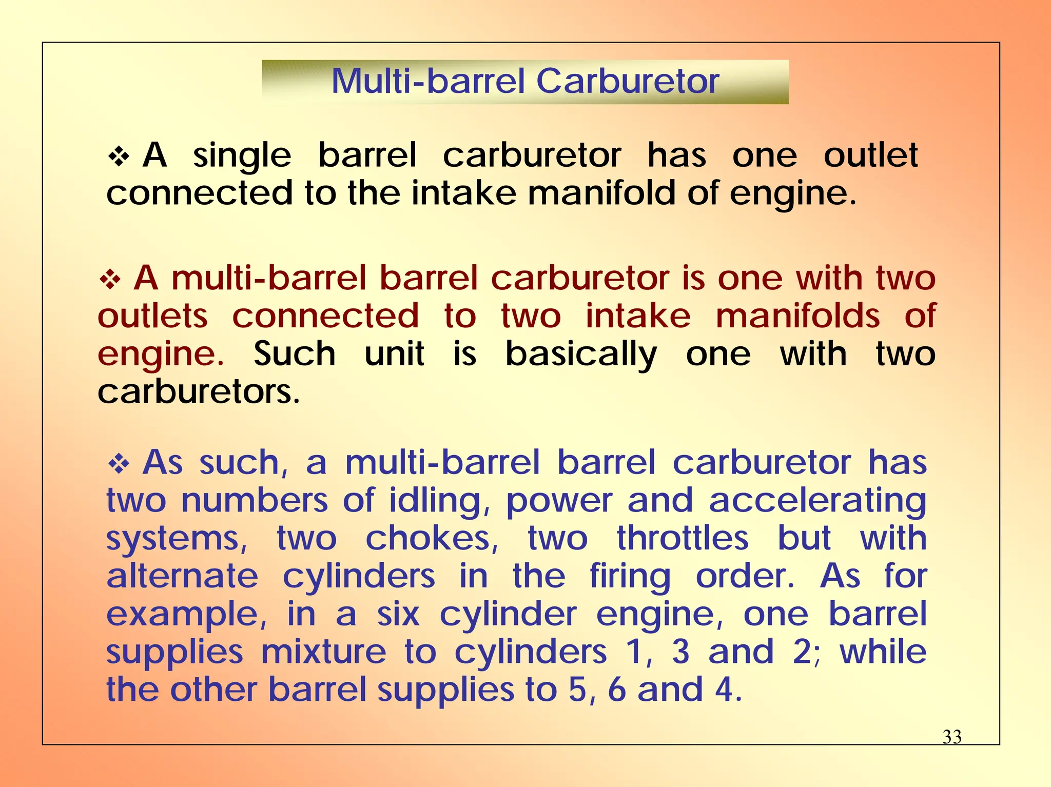 33
™ A single barrel carburetor has one outlet
connected to the intake manifold of engine.
Multi-barrel Carburetor
™ A multi-barrel barrel carburetor is one with two
outlets connected to two intake manifolds of
engine. Such unit is basically one with two
carburetors.
™ As such, a multi-barrel barrel carburetor has
two numbers of idling, power and accelerating
systems, two chokes, two throttles but with
alternate cylinders in the firing order. As for
example, in a six cylinder engine, one barrel
supplies mixture to cylinders 1, 3 and 2; while
the other barrel supplies to 5, 6 and 4.
 