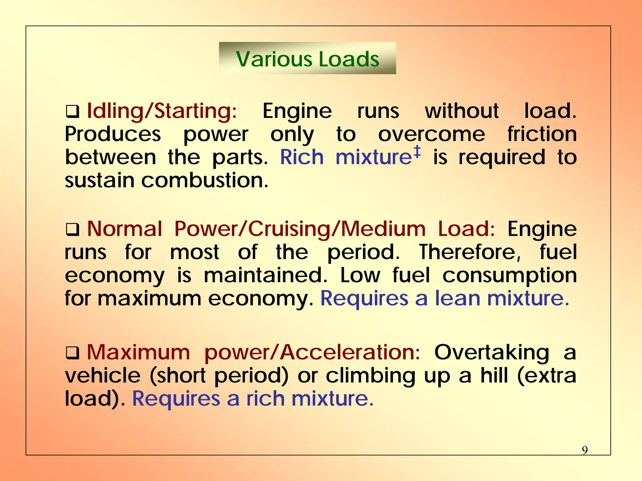 9
Various Loads
‰ Idling/Starting: Engine runs without load.
Produces power only to overcome friction
between the parts. Rich mixture‡ is required to
sustain combustion.
‰ Normal Power/Cruising/Medium Load: Engine
runs for most of the period. Therefore, fuel
economy is maintained. Low fuel consumption
for maximum economy. Requires a lean mixture.
‰ Maximum power/Acceleration: Overtaking a
vehicle (short period) or climbing up a hill (extra
load). Requires a rich mixture.
 