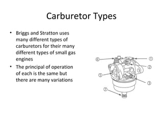 Carburetor Types
• Briggs and Stratton uses
many different types of
carburetors for their many
different types of small gas
engines
• The principal of operation
of each is the same but
there are many variations
 