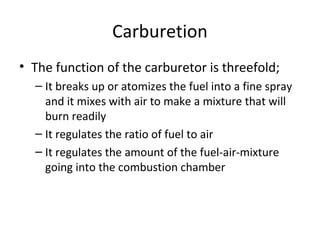Carburetion
• The function of the carburetor is threefold;
– It breaks up or atomizes the fuel into a fine spray
and it mixes with air to make a mixture that will
burn readily
– It regulates the ratio of fuel to air
– It regulates the amount of the fuel-air-mixture
going into the combustion chamber
 