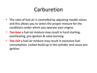Carburetion
• The ratio of fuel air is controlled by adjusting needle valves
and this allows you to select the proper mixture for the
conditions under which you operate your engine
• Too lean a fuel-air mixture may result in hard starting,
overheating, pre-ignition & valve burning
• Too rich a fuel-air mixture may result in excessive fuel
consumption, carbon build up in the cylinder and cause pre-
ignition
 