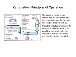 Carburetion: Principles of Operation
• The speed of the air in the
venturi and the turbulence past
the venturi atomize the fuel and
mix the tiny droplets with air.
• Once the air & fuel are mixed, the
next job of the carburetor is to
provide a means whereby the
amount of mixture that enters
the cylinder can be controlled
 