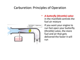 Carburetion: Principles of Operation
• A butterfly (throttle) valve
in the manifold controls the
fuel air mixture
• If you want your engine to
run fast open your butterfly
(throttle) valve, the more
fuel and air that gets
delivered the faster it will
run
 