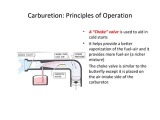 Carburetion: Principles of Operation
• A “Choke” valve is used to aid in
cold starts
• It helps provide a better
vaporization of the fuel–air and it
provides more fuel-air (a richer
mixture)
• The choke valve is similar to the
butterfly except it is placed on
the air-intake side of the
carburetor.
 