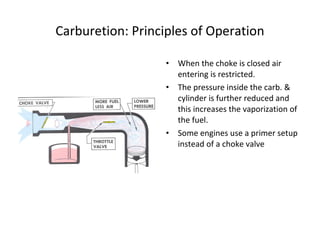 Carburetion: Principles of Operation
• When the choke is closed air
entering is restricted.
• The pressure inside the carb. &
cylinder is further reduced and
this increases the vaporization of
the fuel.
• Some engines use a primer setup
instead of a choke valve
 