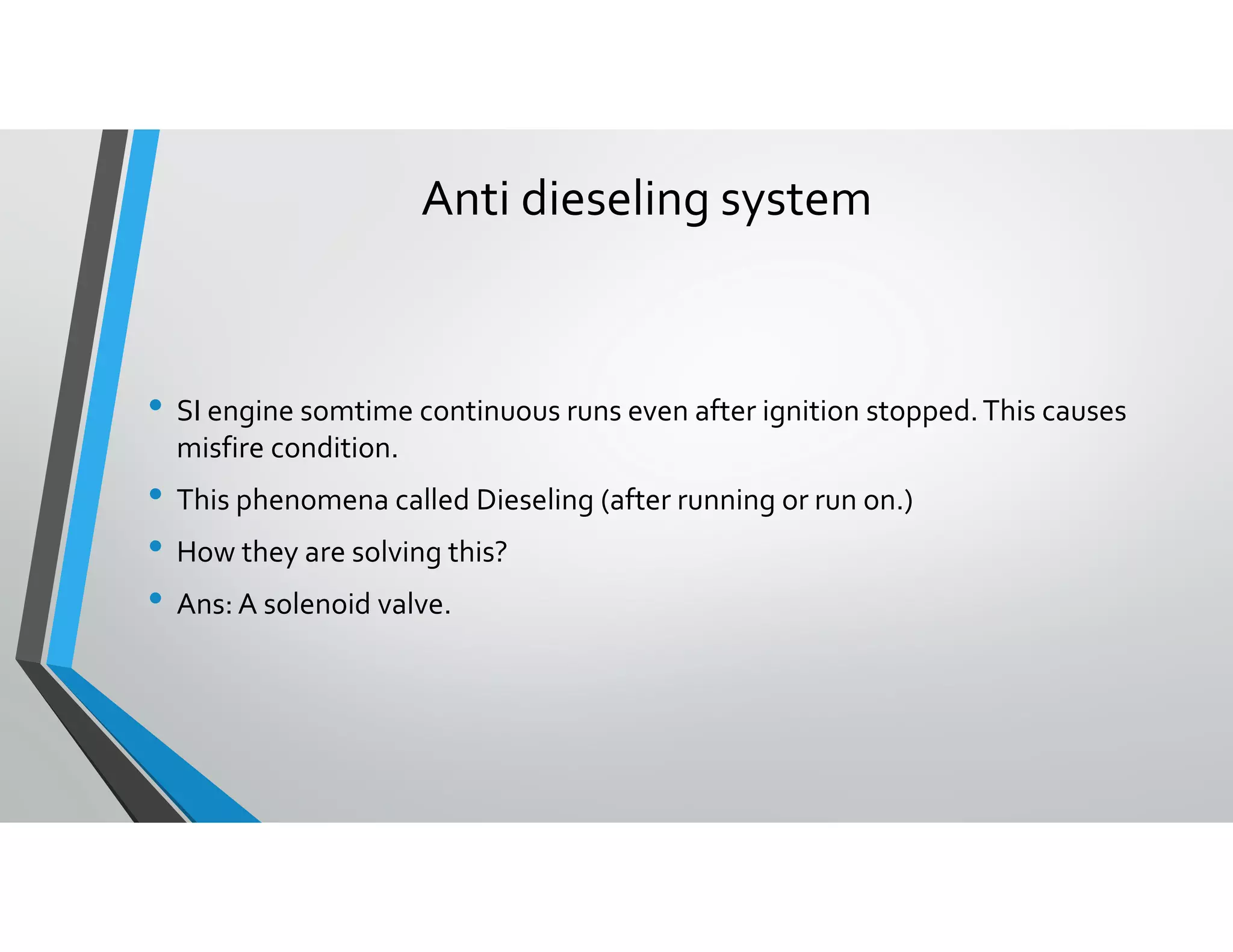Anti dieseling system
• SI engine somtime continuous runs even after ignition stopped.This causes
misfire condition.
• This phenomena called Dieseling (after running or run on.)
• How they are solving this?
• Ans: A solenoid valve.
 