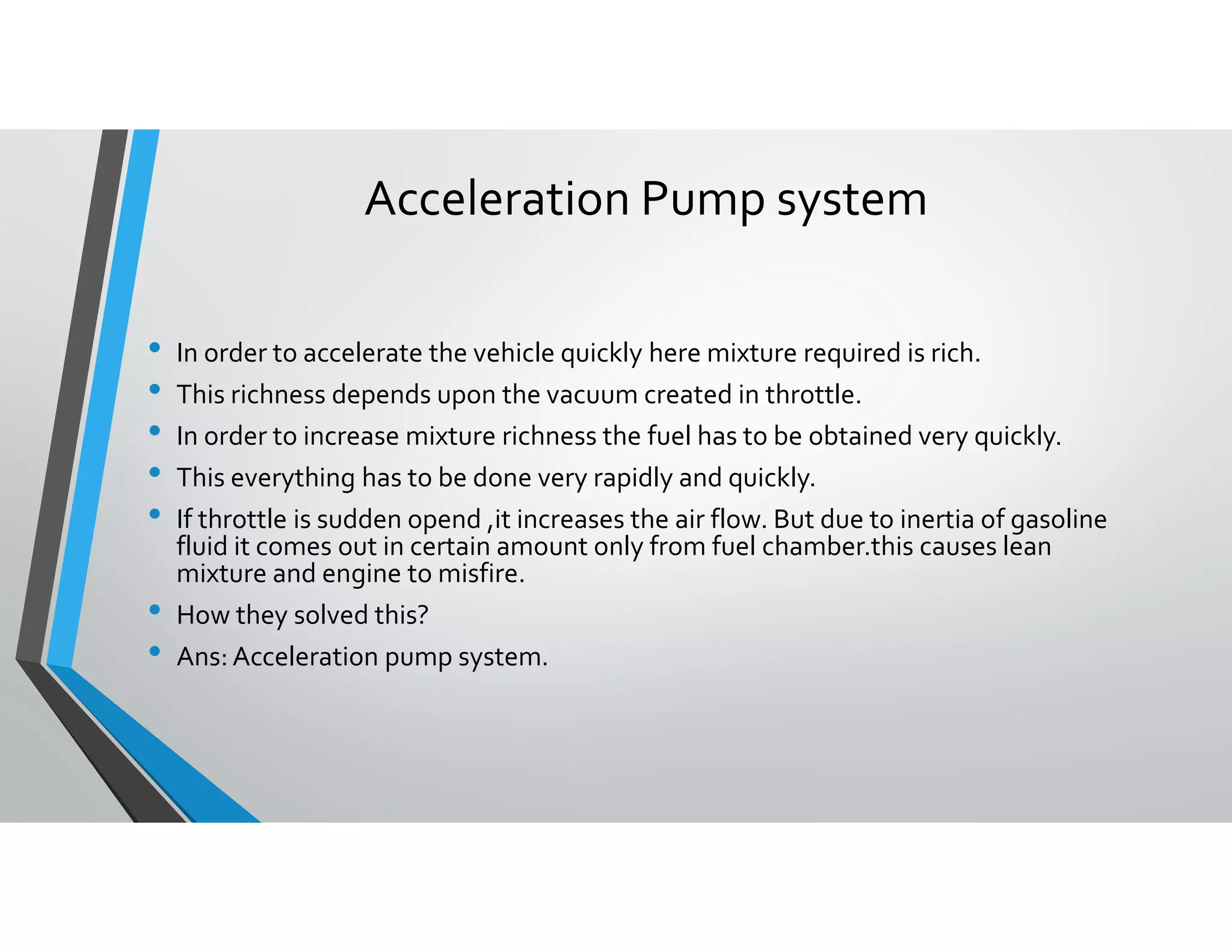 Acceleration Pump system
• In order to accelerate the vehicle quickly here mixture required is rich.
• This richness depends upon the vacuum created in throttle.
• In order to increase mixture richness the fuel has to be obtained very quickly.
• This everything has to be done very rapidly and quickly.
• If throttle is sudden opend ,it increases the air flow. But due to inertia of gasoline
fluid it comes out in certain amount only from fuel chamber.this causes lean
mixture and engine to misfire.
• How they solved this?
• Ans: Acceleration pump system.
 