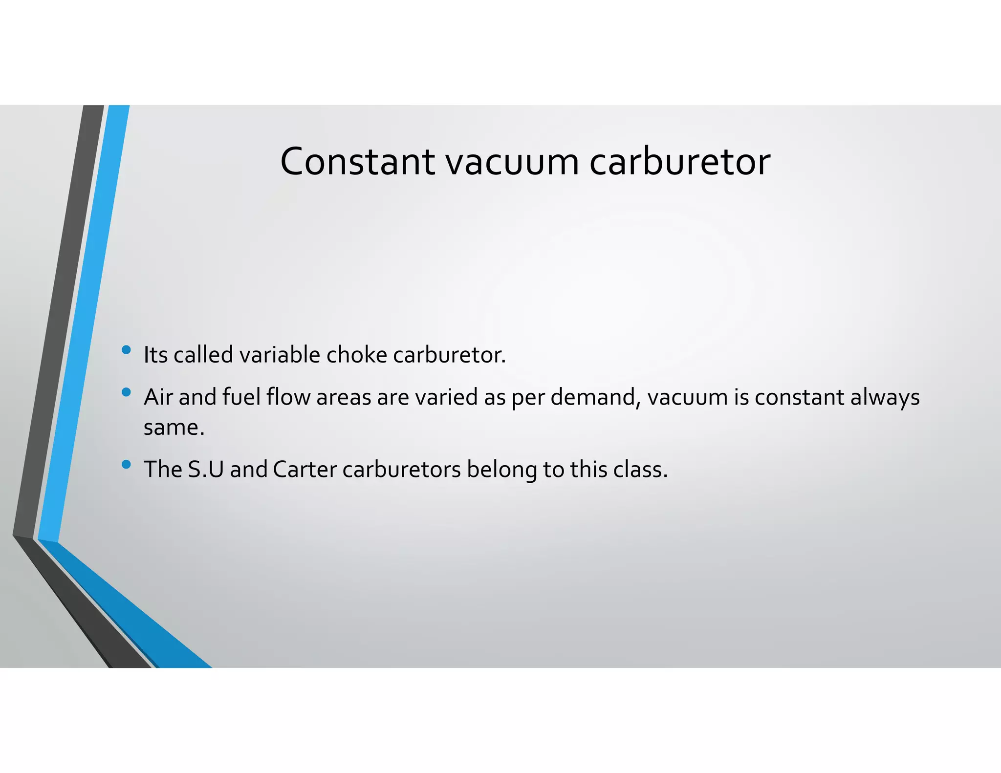 Constant vacuum carburetor
• Its called variable choke carburetor.
• Air and fuel flow areas are varied as per demand, vacuum is constant always
same.
• The S.U and Carter carburetors belong to this class.
 