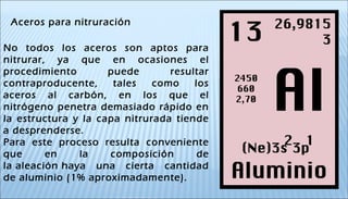 Aceros para nitruración
No todos los aceros son aptos para
nitrurar, ya que en ocasiones el
procedimiento puede resultar
contraproducente, tales como los
aceros al carbón, en los que el
nitrógeno penetra demasiado rápido en
la estructura y la capa nitrurada tiende
a desprenderse.
Para este proceso resulta conveniente
que en la composición de
la aleación haya una cierta cantidad
de aluminio (1% aproximadamente).
 