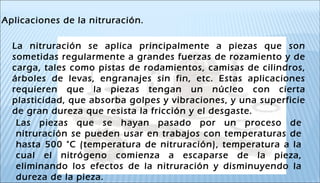 La nitruración se aplica principalmente a piezas que son
sometidas regularmente a grandes fuerzas de rozamiento y de
carga, tales como pistas de rodamientos, camisas de cilindros,
árboles de levas, engranajes sin fin, etc. Estas aplicaciones
requieren que la piezas tengan un núcleo con cierta
plasticidad, que absorba golpes y vibraciones, y una superficie
de gran dureza que resista la fricción y el desgaste.
Aplicaciones de la nitruración.
Las piezas que se hayan pasado por un proceso de
nitruración se pueden usar en trabajos con temperaturas de
hasta 500 °C (temperatura de nitruración), temperatura a la
cual el nitrógeno comienza a escaparse de la pieza,
eliminando los efectos de la nitruración y disminuyendo la
dureza de la pieza.
 