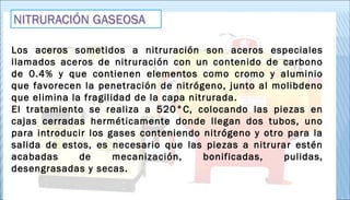 Los aceros sometidos a nitruración son aceros especiales
llamados aceros de nitruración con un contenido de carbono
de 0.4% y que contienen elementos como cromo y aluminio
que favorecen la penetración de nitrógeno, junto al molibdeno
que elimina la fragilidad de la capa nitrurada.
El tratamiento se realiza a 520°C, colocando las piezas en
cajas cerradas herméticamente donde llegan dos tubos, uno
para introducir los gases conteniendo nitrógeno y otro para la
salida de estos, es necesario que las piezas a nitrurar estén
acabadas de mecanización, bonificadas, pulidas,
desengrasadas y secas. 
 