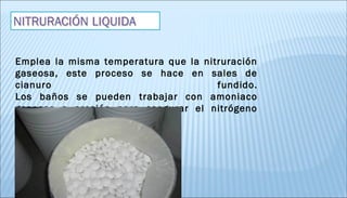 Emplea la misma temperatura que la nitruración
gaseosa, este proceso se hace en sales de
cianuro fundido.
Los baños se pueden trabajar con amoniaco
gaseoso a presión para asegurar el nitrógeno
naciente.
 