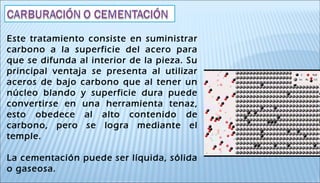 Este tratamiento consiste en suministrar
carbono a la superficie del acero para
que se difunda al interior de la pieza. Su
principal ventaja se presenta al utilizar
aceros de bajo carbono que al tener un
núcleo blando y superficie dura puede
convertirse en una herramienta tenaz,
esto obedece al alto contenido de
carbono, pero se logra mediante el
temple.
La cementación puede ser líquida, sólida
o gaseosa.
 