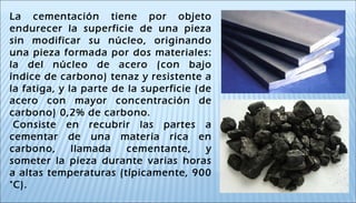 La cementación tiene por objeto
endurecer la superficie de una pieza
sin modificar su núcleo, originando
una pieza formada por dos materiales:
la del núcleo de acero (con bajo
índice de carbono) tenaz y resistente a
la fatiga, y la parte de la superficie (de
acero con mayor concentración de
carbono) 0,2% de carbono.
 Consiste en recubrir las partes a
cementar de una materia rica en
carbono, llamada cementante, y
someter la pieza durante varias horas
a altas temperaturas (típicamente, 900
°C).
 