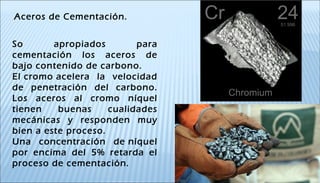 Aceros de Cementación.
So apropiados para
cementación los aceros de
bajo contenido de carbono.
El cromo acelera la velocidad
de penetración del carbono.
Los aceros al cromo níquel
tienen buenas cualidades
mecánicas y responden muy
bien a este proceso.
Una concentración de níquel
por encima del 5% retarda el
proceso de cementación.
 