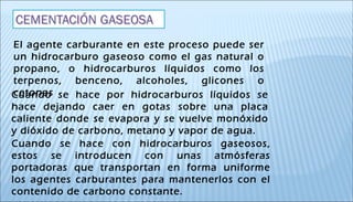 El agente carburante en este proceso puede ser
un hidrocarburo gaseoso como el gas natural o
propano, o hidrocarburos líquidos como los
terpenos, benceno, alcoholes, glicones o
cetonasCuando se hace por hidrocarburos líquidos se
hace dejando caer en gotas sobre una placa
caliente donde se evapora y se vuelve monóxido
y dióxido de carbono, metano y vapor de agua.
Cuando se hace con hidrocarburos gaseosos,
estos se introducen con unas atmósferas
portadoras que transportan en forma uniforme
los agentes carburantes para mantenerlos con el
contenido de carbono constante.
 