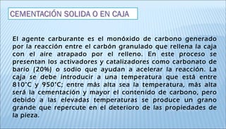 El agente carburante es el monóxido de carbono generado
por la reacción entre el carbón granulado que rellena la caja
con el aire atrapado por el relleno. En este proceso se
presentan los activadores y catalizadores como carbonato de
bario (20%) o sodio que ayudan a acelerar la reacción. La
caja se debe introducir a una temperatura que está entre
810°C y 950°C; entre más alta sea la temperatura, más alta
será la cementación y mayor el contenido de carbono, pero
debido a las elevadas temperaturas se produce un grano
grande que repercute en el deterioro de las propiedades de
la pieza.
 