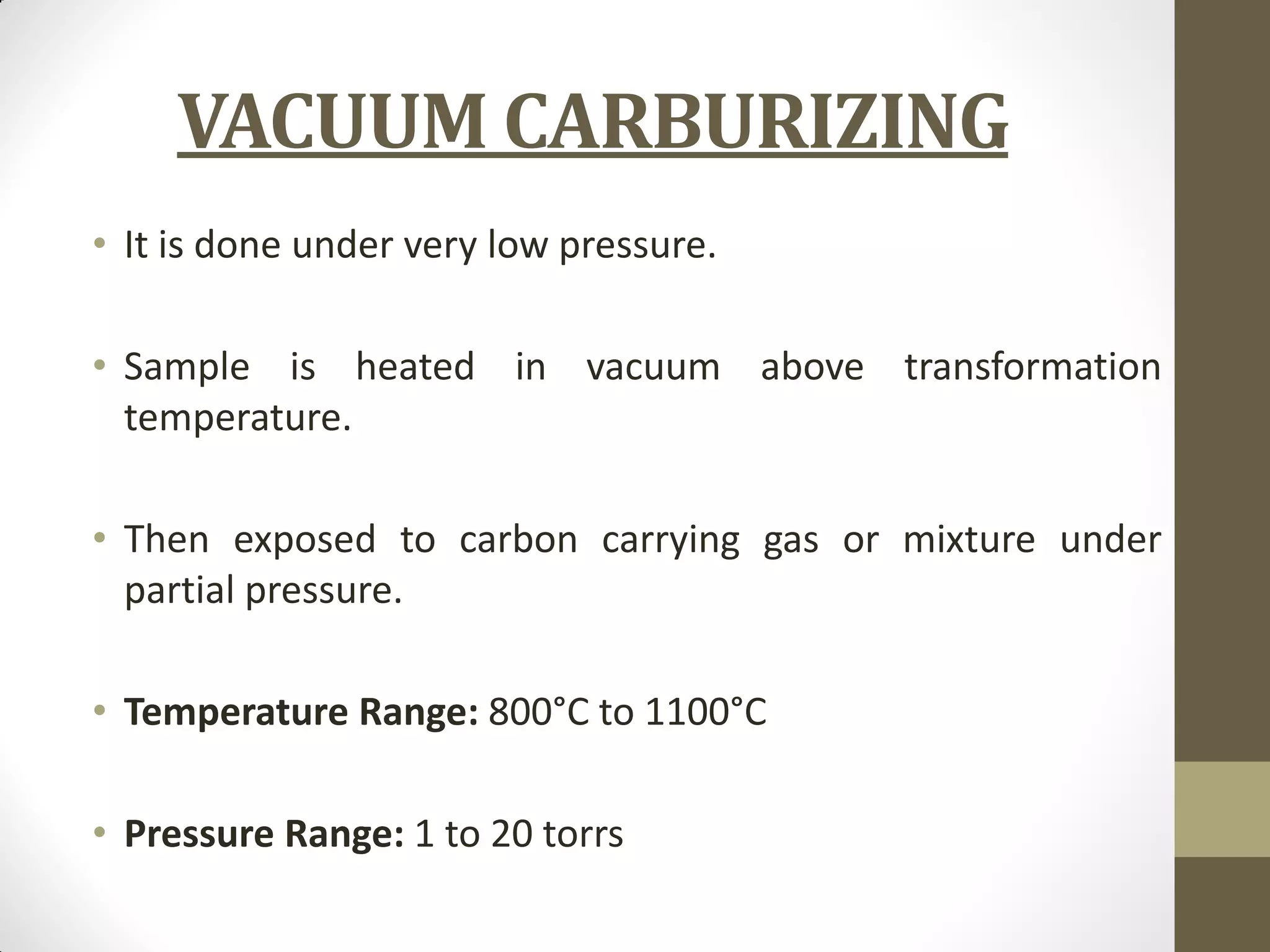 VACUUM CARBURIZING
• It is done under very low pressure.
• Sample is heated in vacuum above transformation
temperature.
• Then exposed to carbon carrying gas or mixture under
partial pressure.
• Temperature Range: 800°C to 1100°C
• Pressure Range: 1 to 20 torrs
 
