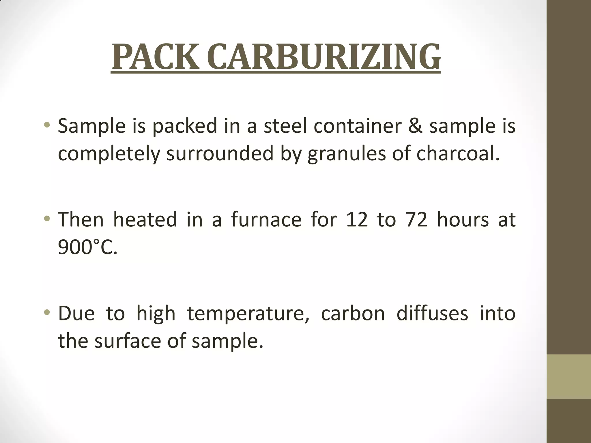 PACK CARBURIZING
• Sample is packed in a steel container & sample is
completely surrounded by granules of charcoal.
• Then heated in a furnace for 12 to 72 hours at
900°C.
• Due to high temperature, carbon diffuses into
the surface of sample.
 