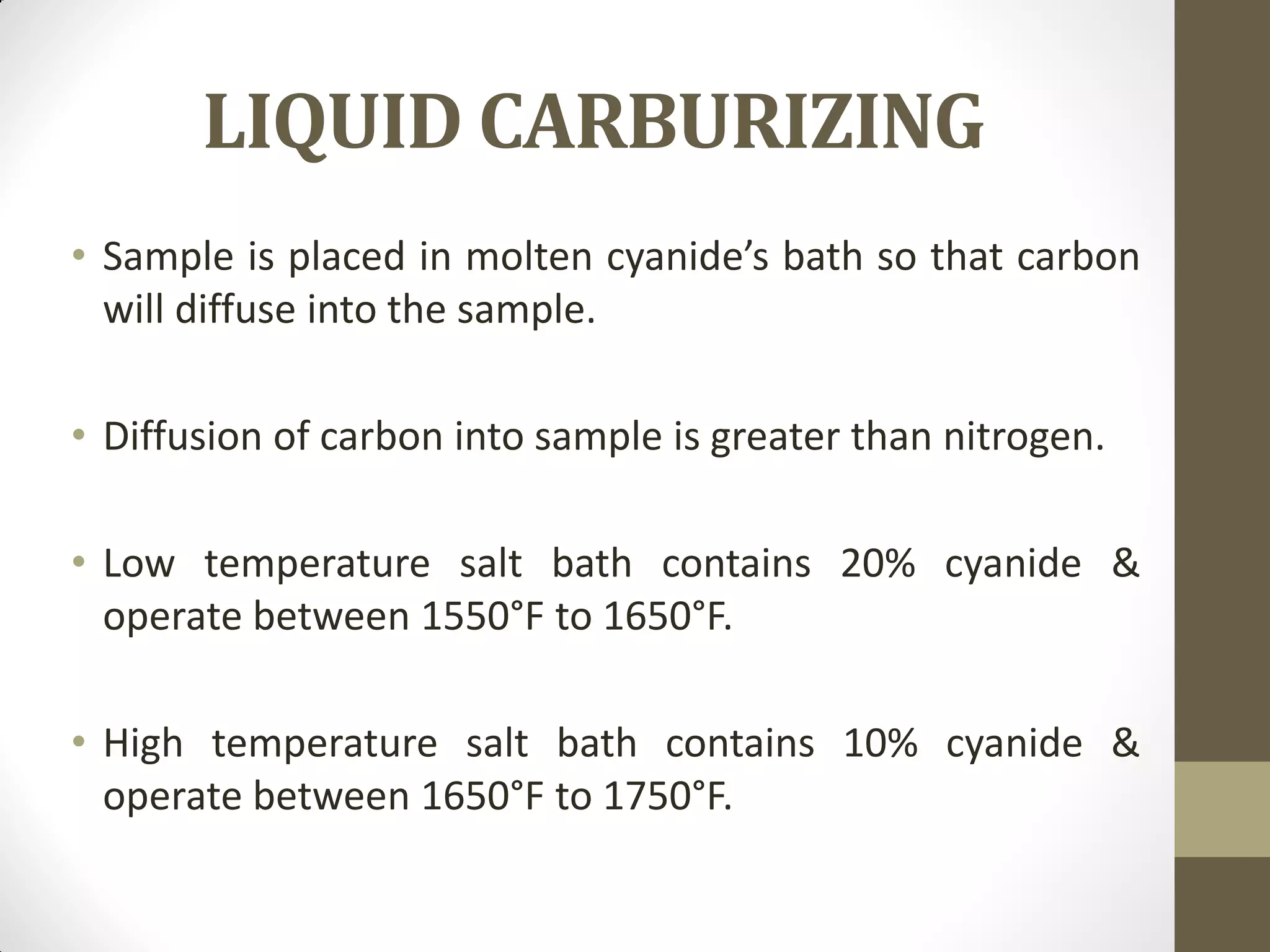 LIQUID CARBURIZING
• Sample is placed in molten cyanide’s bath so that carbon
will diffuse into the sample.
• Diffusion of carbon into sample is greater than nitrogen.
• Low temperature salt bath contains 20% cyanide &
operate between 1550°F to 1650°F.
• High temperature salt bath contains 10% cyanide &
operate between 1650°F to 1750°F.
 