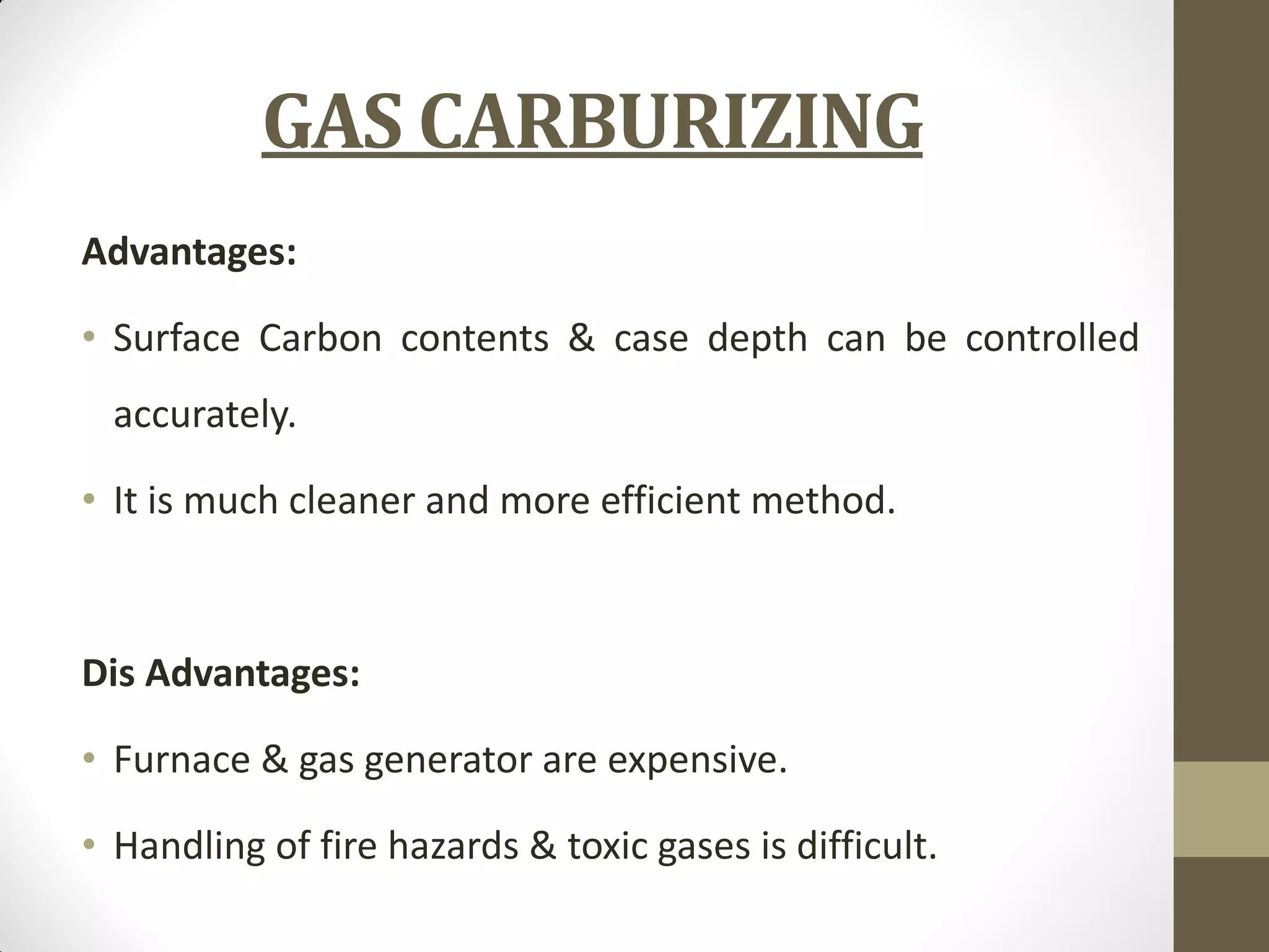 GAS CARBURIZING
Advantages:
• Surface Carbon contents & case depth can be controlled
accurately.
• It is much cleaner and more efficient method.
Dis Advantages:
• Furnace & gas generator are expensive.
• Handling of fire hazards & toxic gases is difficult.
 