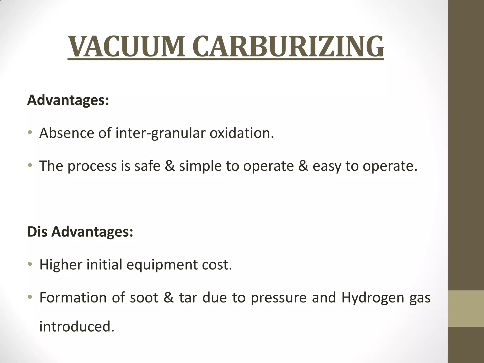 VACUUM CARBURIZING
Advantages:
• Absence of inter-granular oxidation.
• The process is safe & simple to operate & easy to operate.
Dis Advantages:
• Higher initial equipment cost.
• Formation of soot & tar due to pressure and Hydrogen gas
introduced.
 