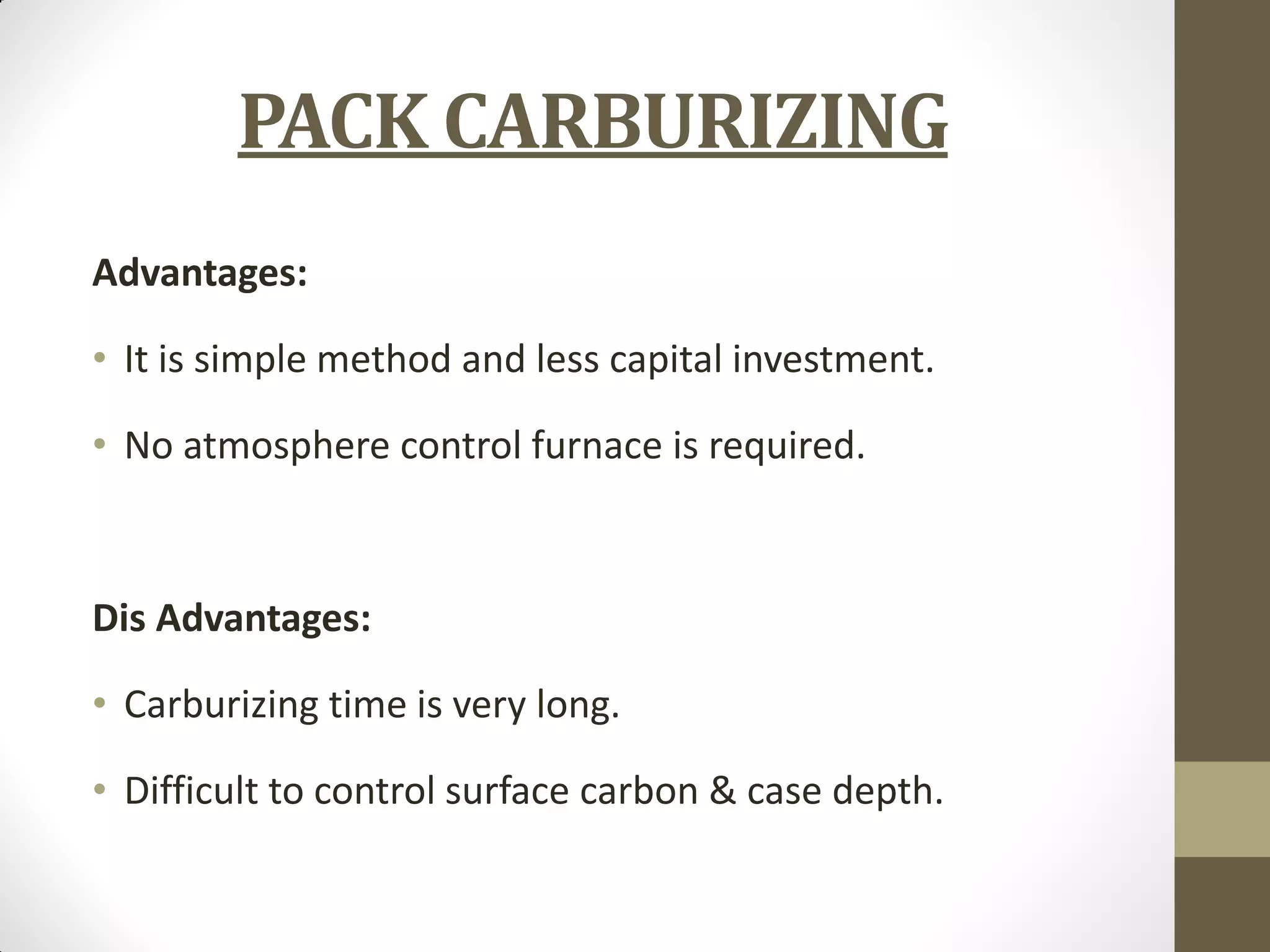 PACK CARBURIZING
Advantages:
• It is simple method and less capital investment.
• No atmosphere control furnace is required.
Dis Advantages:
• Carburizing time is very long.
• Difficult to control surface carbon & case depth.
 
