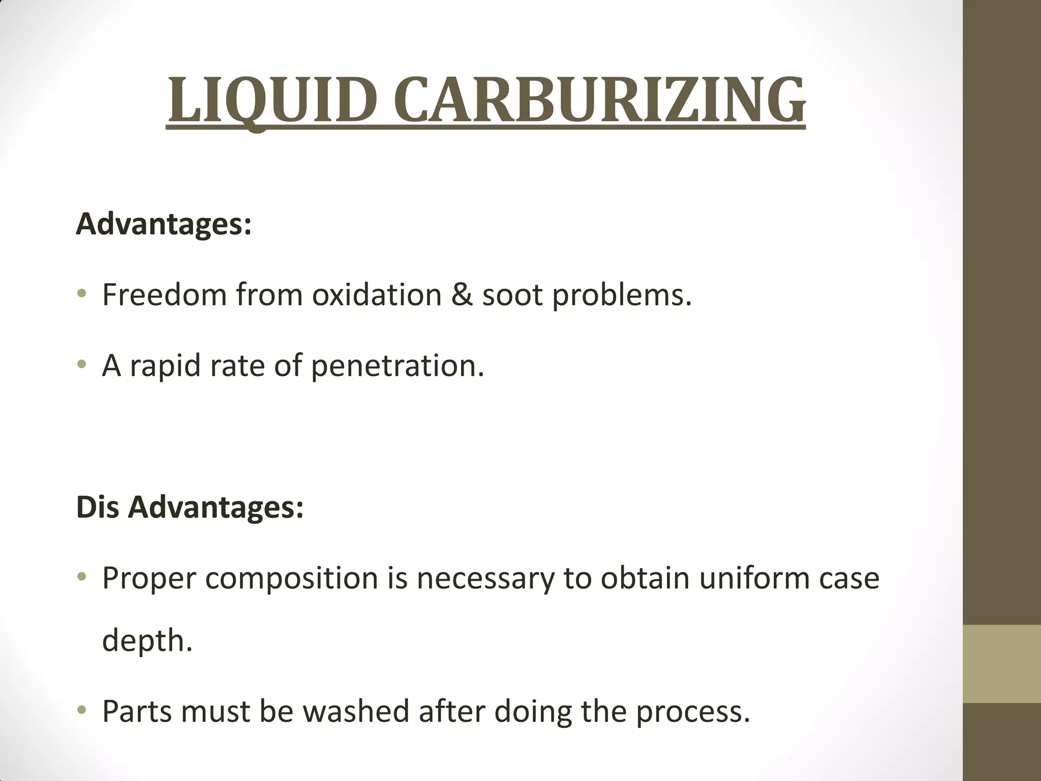 LIQUID CARBURIZING
Advantages:
• Freedom from oxidation & soot problems.
• A rapid rate of penetration.
Dis Advantages:
• Proper composition is necessary to obtain uniform case
depth.
• Parts must be washed after doing the process.
 