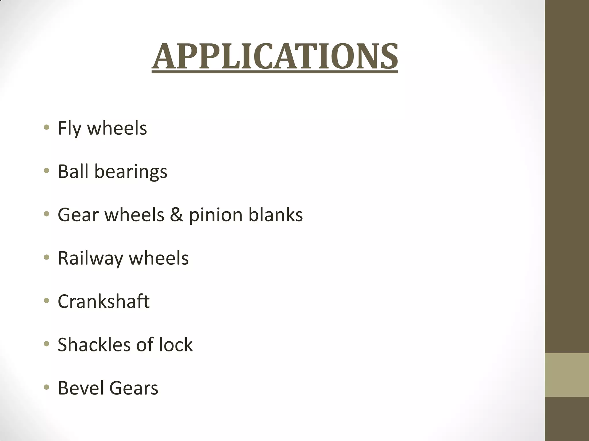 APPLICATIONS
• Fly wheels
• Ball bearings
• Gear wheels & pinion blanks
• Railway wheels
• Crankshaft
• Shackles of lock
• Bevel Gears
 