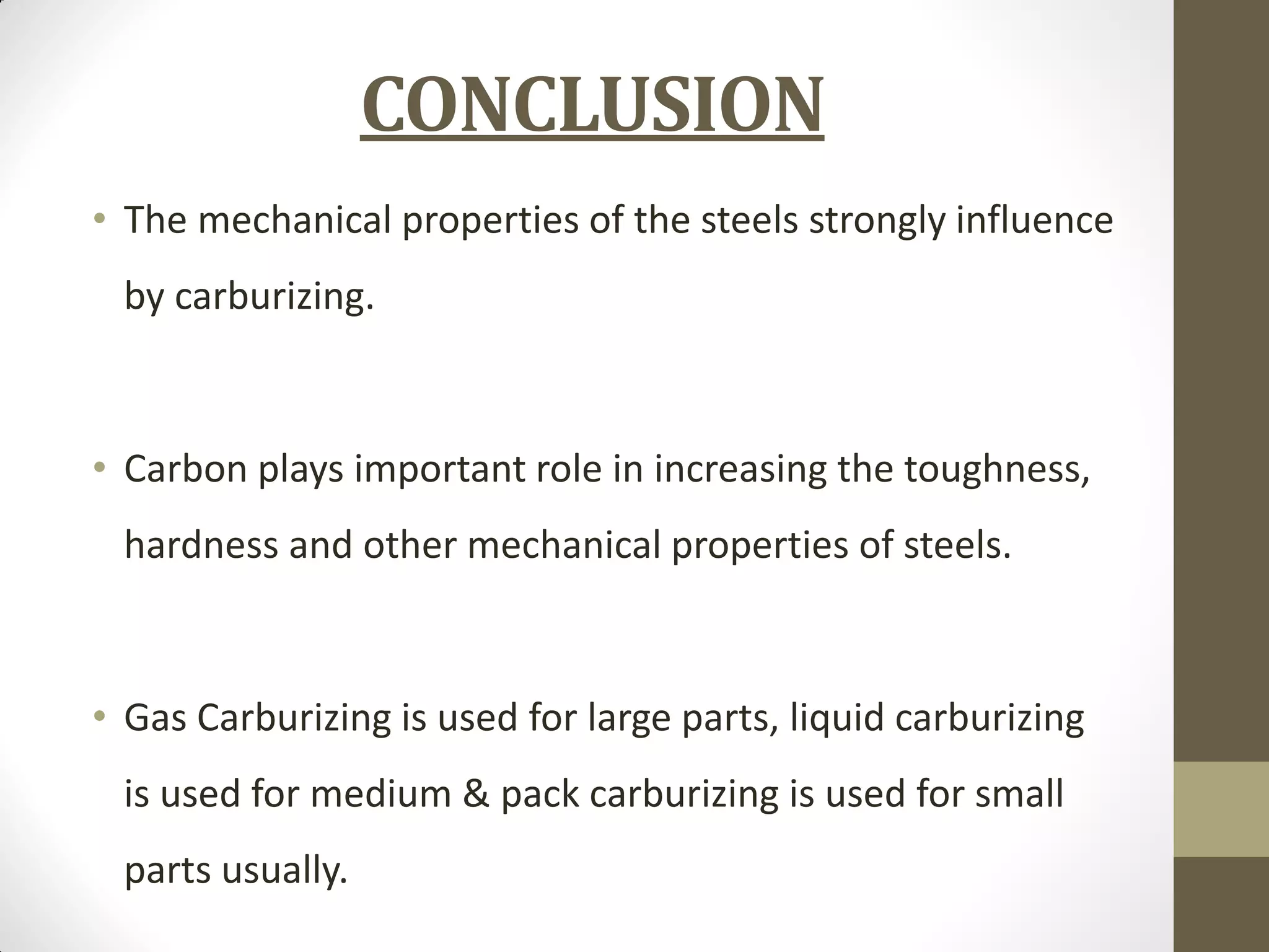 CONCLUSION
• The mechanical properties of the steels strongly influence
by carburizing.
• Carbon plays important role in increasing the toughness,
hardness and other mechanical properties of steels.
• Gas Carburizing is used for large parts, liquid carburizing
is used for medium & pack carburizing is used for small
parts usually.
 