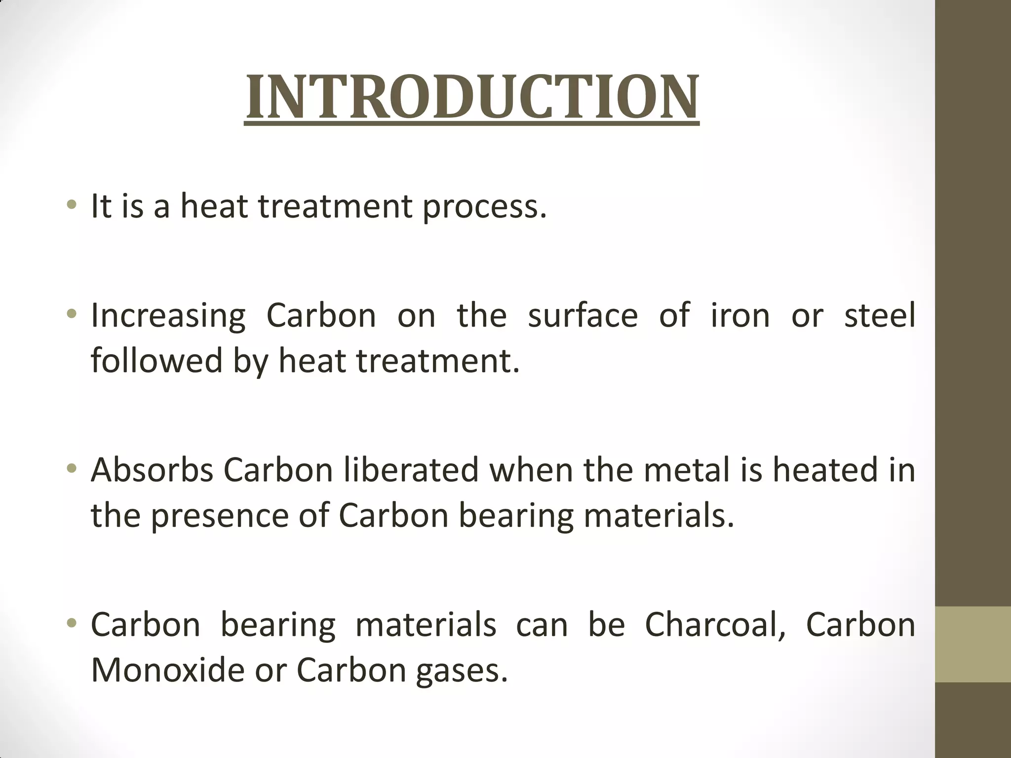 INTRODUCTION
• It is a heat treatment process.
• Increasing Carbon on the surface of iron or steel
followed by heat treatment.
• Absorbs Carbon liberated when the metal is heated in
the presence of Carbon bearing materials.
• Carbon bearing materials can be Charcoal, Carbon
Monoxide or Carbon gases.
 