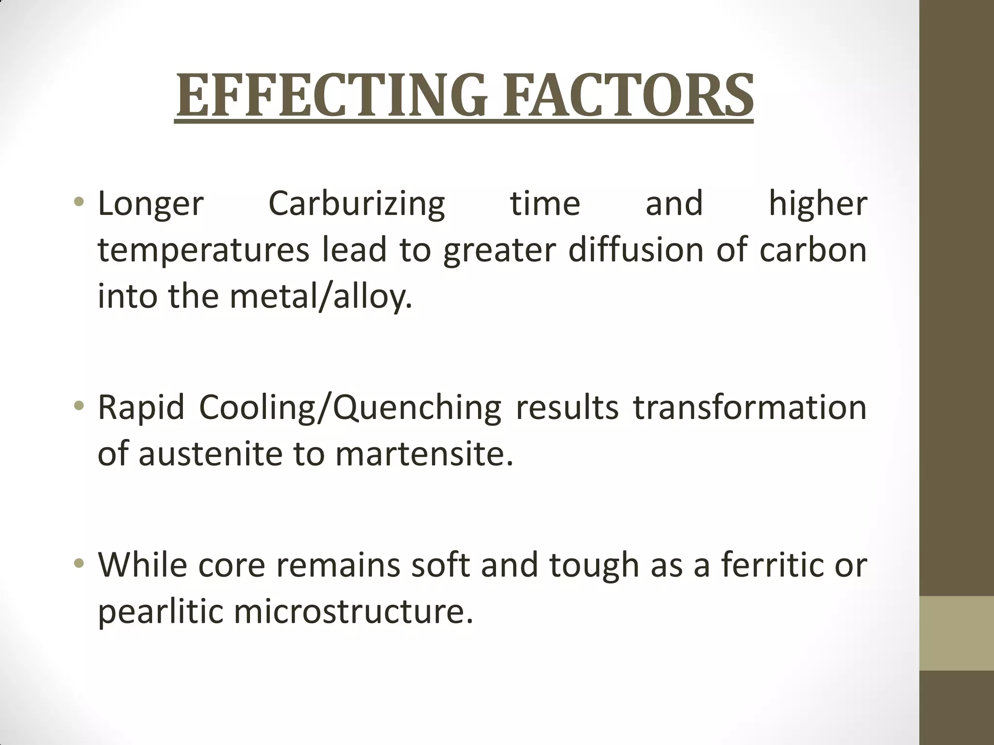 EFFECTING FACTORS
• Longer Carburizing time and higher
temperatures lead to greater diffusion of carbon
into the metal/alloy.
• Rapid Cooling/Quenching results transformation
of austenite to martensite.
• While core remains soft and tough as a ferritic or
pearlitic microstructure.
 